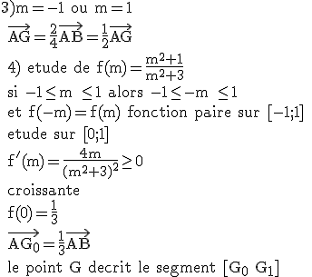 \rm 3)m=-1 ou m=1
 \\ \vec{AG}=\fr{2}{4}\vec{AB}=\fr{1}{2}\vec{AG}
 \\ 4) etude de f(m)=\fr{m^2+1}{m^2+3}
 \\ si -1\le m \le 1 alors -1\le -m \le 1 
 \\ et f(-m)=f(m) fonction paire sur [-1;1]
 \\ etude sur [0;1]
 \\ f'(m)=\fr{4m}{(m^2+3)^2}\ge 0
 \\ croissante
 \\ f(0)=\fr{1}{3}
 \\ \vec{AG_0}=\fr{1}{3}\vec{AB}
 \\ le point G decrit le segment [G_0 G_1]